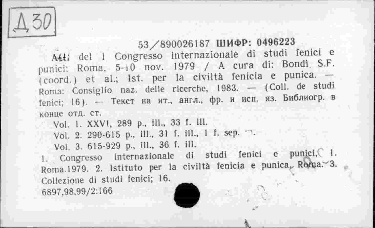 ﻿53/890026187 ШИФР: 0496223
AU; del 1 Congresso internazionale di stud! fenici e punici: Roma, 5-10 nov. 1979 I A. cura di: Bondi S.F. (coord.) et al.; 1st. per la civiltà fenicia e punica. — Roma: Consiglio naz. delle ricerchc, 1983. — (Coll, de studi fenici: 16). — Текст на ит., англ., фр. и исп. яз. Библиогр. в конце отд. ст.
Vol. I. XXVI, 289 р., ill., 33 f. ill.
Vol. 2. 290-615 p., ill., 31 f. ill., 1 f. sep.
Vol. 3. 615-929 p., ill., 36 f, ill.
1. Congresso internazionale di studi fenici e punici, 1. Roma.1979. 2. Istituto per la civiltà fenicia e punica,, Rofaa.'-'З. Collezione di studi fenici; 16._
6897,98,99/2:166